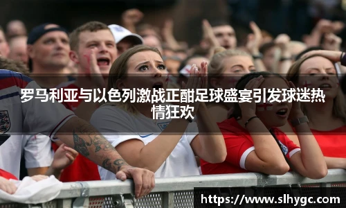 罗马利亚与以色列激战正酣足球盛宴引发球迷热情狂欢