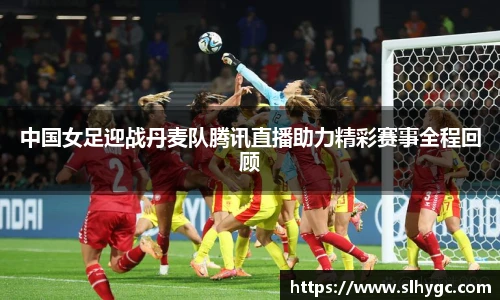 中国女足迎战丹麦队腾讯直播助力精彩赛事全程回顾